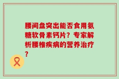腰间盘突出能否食用氨糖软骨素钙片？专家解析腰椎疾病的营养治疗？