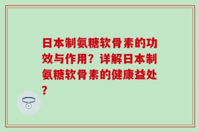 日本制氨糖软骨素的功效与作用？详解日本制氨糖软骨素的健康益处？