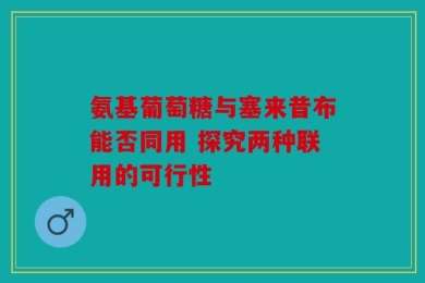 氨基葡萄糖与塞来昔布能否同用 探究两种联用的可行性