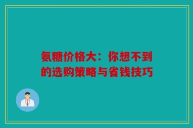 氨糖价格大：你想不到的选购策略与省钱技巧
