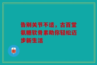 告别关节不适，古百堂氨糖软骨素助你轻松迈步新生活