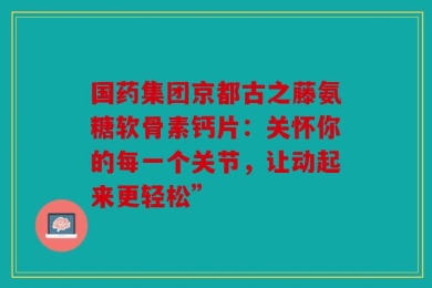 国药集团京都古之藤氨糖软骨素钙片：关怀你的每一个关节，让动起来更轻松”