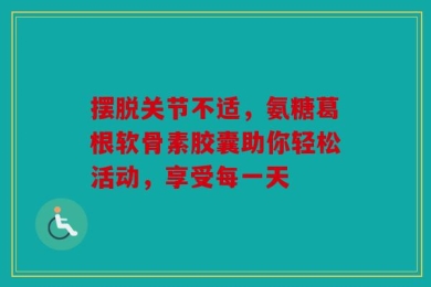 摆脱关节不适，氨糖葛根软骨素胶囊助你轻松活动，享受每一天