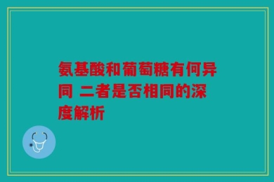 氨基酸和葡萄糖有何异同 二者是否相同的深度解析