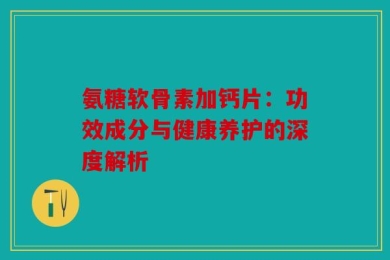氨糖软骨素加钙片：功效成分与健康养护的深度解析