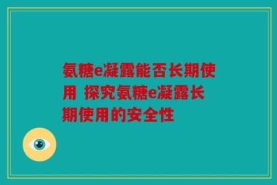 氨糖e凝露能否长期使用 探究氨糖e凝露长期使用的安全性