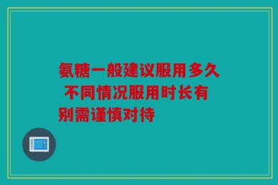 氨糖一般建议服用多久 不同情况服用时长有别需谨慎对待