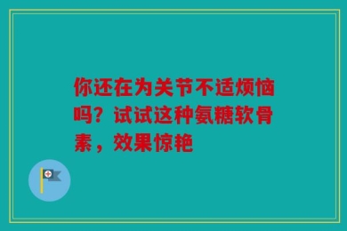 你还在为关节不适烦恼吗？试试这种氨糖软骨素，效果惊艳