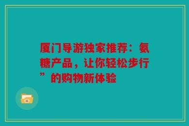 厦门导游独家推荐：氨糖产品，让你轻松步行”的购物新体验