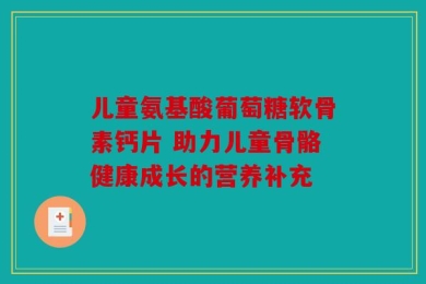 儿童氨基酸葡萄糖软骨素钙片 助力儿童骨骼健康成长的营养补充
