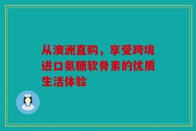 从澳洲直购，享受跨境进口氨糖软骨素的优质生活体验