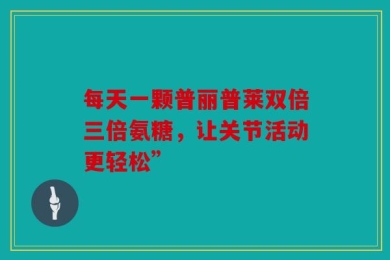 每天一颗普丽普莱双倍三倍氨糖，让关节活动更轻松”
