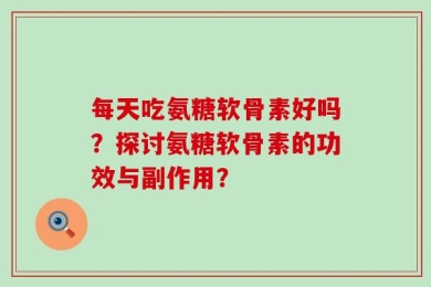 每天吃氨糖软骨素好吗？探讨氨糖软骨素的功效与副作用？