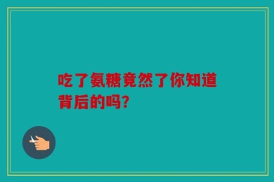 吃了氨糖竟然了你知道背后的吗？