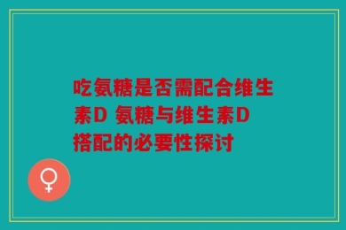 吃氨糖是否需配合维生素D 氨糖与维生素D搭配的必要性探讨
