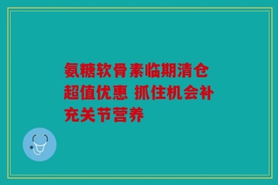 氨糖软骨素临期清仓 超值优惠 抓住机会补充关节营养