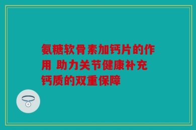 氨糖软骨素加钙片的作用 助力关节健康补充钙质的双重保障