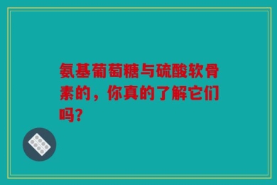 氨基葡萄糖与硫酸软骨素的，你真的了解它们吗？