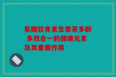 氨糖软骨素生姜茶多酚 多效合一的健康元素及其重要作用
