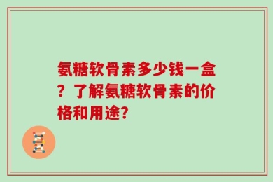 氨糖软骨素多少钱一盒？了解氨糖软骨素的价格和用途？