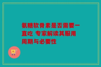 氨糖软骨素是否需要一直吃 专家解读其服用周期与必要性