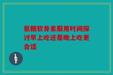 氨糖软骨素服用时间探讨早上吃还是晚上吃更合适