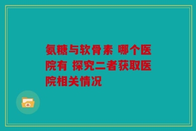 氨糖与软骨素 哪个医院有 探究二者获取医院相关情况