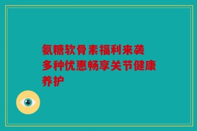 氨糖软骨素福利来袭 多种优惠畅享关节健康养护
