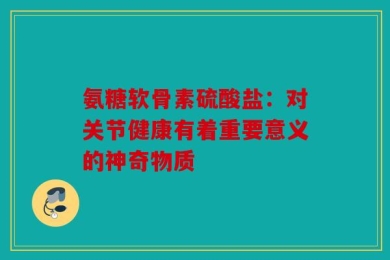 氨糖软骨素硫酸盐：对关节健康有着重要意义的神奇物质