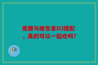 氨糖与维生素D3搭配，真的可以一起吃吗？