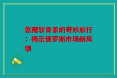 氨糖软骨素的奇妙旅行：揭示俄罗斯市场新风潮