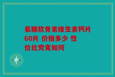 氨糖软骨素维生素钙片60片 价格多少 性价比究竟如何
