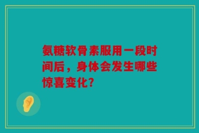 氨糖软骨素服用一段时间后，身体会发生哪些惊喜变化？