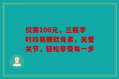 仅需100元，三瓶李时珍氨糖软骨素，关爱关节，轻松享受每一步