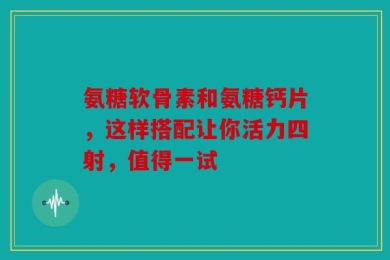 氨糖软骨素和氨糖钙片，这样搭配让你活力四射，值得一试
