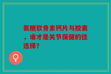 氨糖软骨素钙片与胶囊，谁才是关节保健的佳选择？