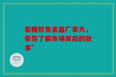氨糖软骨素盖厂家大，带你了解市场背后的故事”