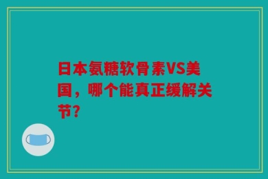 日本氨糖软骨素VS美国，哪个能真正缓解关节？