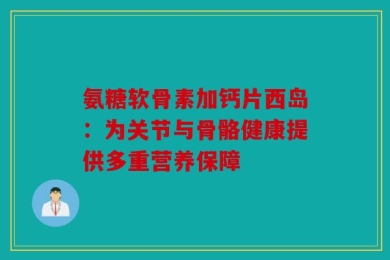 氨糖软骨素加钙片西岛：为关节与骨骼健康提供多重营养保障