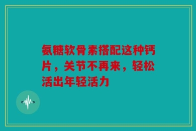 氨糖软骨素搭配这种钙片，关节不再来，轻松活出年轻活力