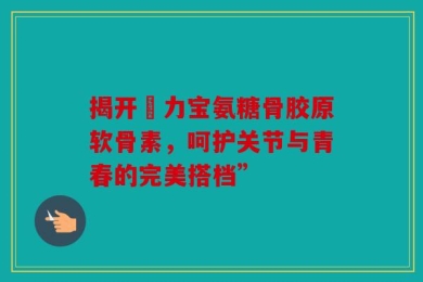 揭开傦力宝氨糖骨胶原软骨素，呵护关节与青春的完美搭档”