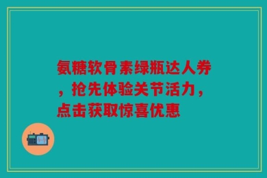 氨糖软骨素绿瓶达人券，抢先体验关节活力，点击获取惊喜优惠