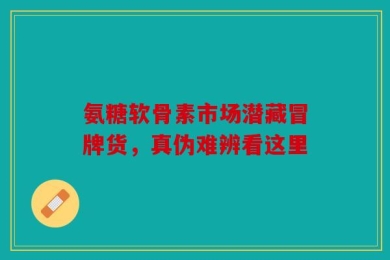 氨糖软骨素市场潜藏冒牌货，真伪难辨看这里