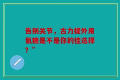 告别关节，古力提外用氨糖是不是你的佳选择？”