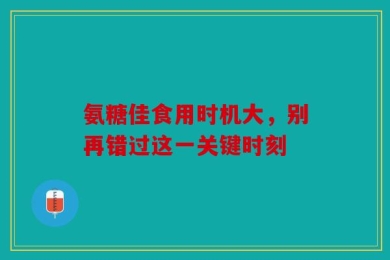 氨糖佳食用时机大，别再错过这一关键时刻