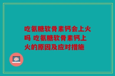 吃氨糖软骨素钙会上火吗 吃氨糖软骨素钙上火的原因及应对措施
