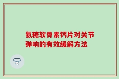 氨糖软骨素钙片对关节弹响的有效缓解方法