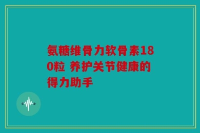 氨糖维骨力软骨素180粒 养护关节健康的得力助手