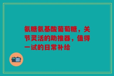 氨糖氨基酸葡萄糖，关节灵活的助推器，值得一试的日常补给