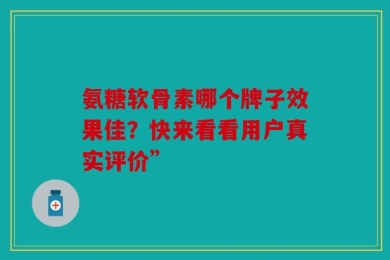 氨糖软骨素哪个牌子效果佳？快来看看用户真实评价”